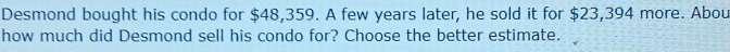 Desmond bought his condo for $48,359. A few years later, he sold it for $23,394 more. Abou 
how much did Desmond sell his condo for? Choose the better estimate.