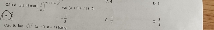 C. 4 D. 3
Câu 8. Giá trị của ( 1/a )^log _sqrt(a)2-log _a29 với (a>0,a!= 1) là:
A.
3
B. - 4/3 
C.  4/3 
D.  3/4 
Câu 9. log _3sqrt[3](a^7)(a>0,a!= 1) bằng: