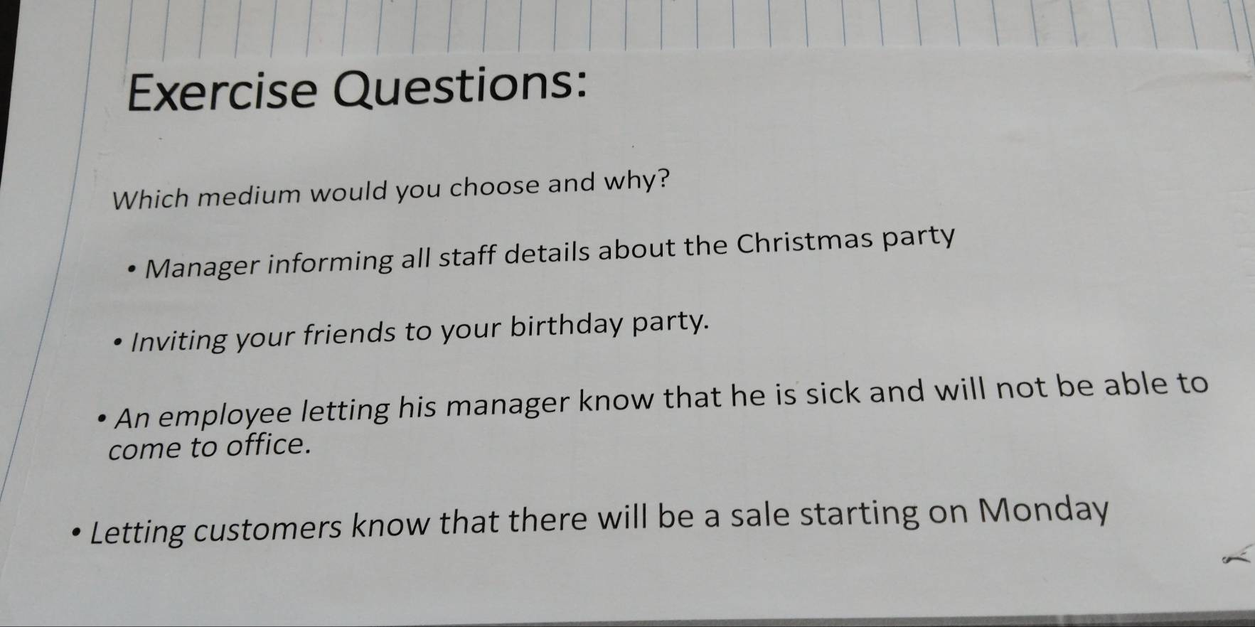 Exercise Questions:
Which medium would you choose and why?
Manager informing all staff details about the Christmas party
Inviting your friends to your birthday party.
An employee letting his manager know that he is sick and will not be able to
come to office.
Letting customers know that there will be a sale starting on Monday