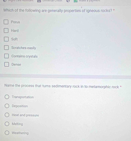 Make a Dayment
Which of the following are generally properties of igneous rocks? *
Porus
Hard
Soft
Scratches easily
Contains crystals
Dense
Name the process that turns sedimentary rock in to metamorphic rock *
Transportation
Deposition
Heat and pressure
Melting
Weathering