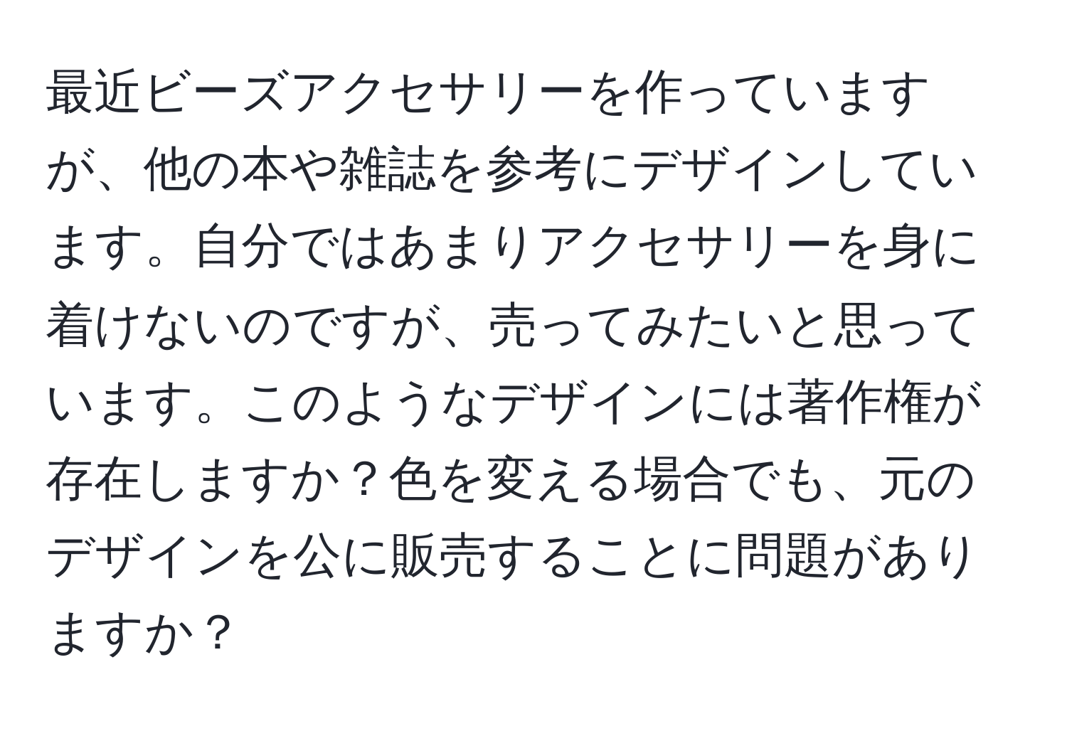 最近ビーズアクセサリーを作っていますが、他の本や雑誌を参考にデザインしています。自分ではあまりアクセサリーを身に着けないのですが、売ってみたいと思っています。このようなデザインには著作権が存在しますか？色を変える場合でも、元のデザインを公に販売することに問題がありますか？