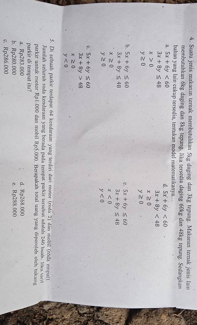 Suatu jenis makanan ternak membutuhkan 5kg daging dan 3kg tepung. Makanan ternak jenis lain
membutuhkan 6kg daging dan 8kg tepung. Jika tersedia daging 60kg dan 48kg tepung. Sedangkan
bahan yang lain cukup tersedia, tentukan model matematikanya…
a. 5x+6y<60</tex>
d. 5x+6y<60</tex>
3x+8y≤ 48
3x+8y<48</tex>
x>0
x≥ 0
y≥ 0
y≥ 0
b. 5x+6y≤ 60
c. 5x+6y≤ 60
3x+8y≤ 48
3x+8y≤ 48
x≥ 0^.
x<0</tex>
y≥ 0
y<0</tex>
c. 5x+6y≤ 60
3x+8y>48
x≥ 0
y<0</tex> 
5. Di sebuah parkir terdapat 64 kendaraan yang terdiri dari motor (roda 2) dan mobíl (róda empat).
Jumlah seluruh roda kendaraan yang berada pada tempat parkir tersebut adalah 240 buah. Jika tarif
parkir untuk motor Rp1.000 dan mobil Rp5.000. Berapakah total uang yang diperoleh olch tukang
parkir di tempat itu?
a. Rp283.000 d. Rp268.000
b. Rp280.000 e. Rp288.000
c. Rp286.000
