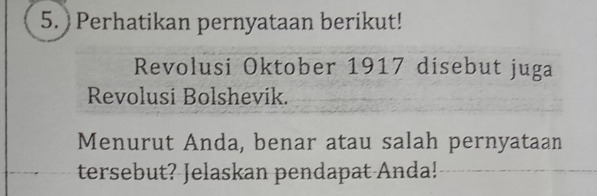 ) Perhatikan pernyataan berikut! 
Revolusi Oktober 1917 disebut juga 
Revolusi Bolshevik. 
Menurut Anda, benar atau salah pernyataan 
tersebut? Jelaskan pendapat Anda!