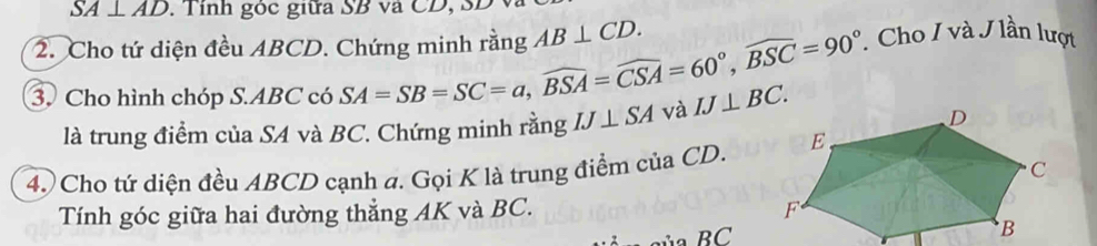 SA⊥ AD. Tỉnh góc giữa SB và CD, SD
2. Cho tứ diện đều ABCD. Chứng minh rằng AB⊥ CD. . Cho I và J lần lượt 
3. Cho hình chóp S. ABC có SA=SB=SC=a, widehat BSA=widehat CSA=60°, widehat BSC=90° IJ⊥ SA và IJ⊥ BC. 
là trung điểm của SA và BC. Chứng minh rằng 
4. Cho tứ diện đều ABCD cạnh a. Gọi K là trung điểm của CD. 
Tính góc giữa hai đường thẳng AK và BC.