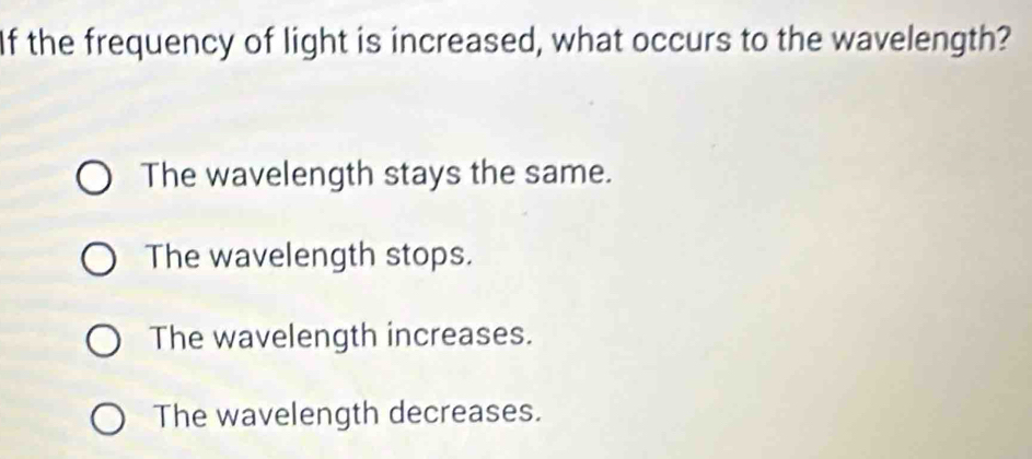 If the frequency of light is increased, what occurs to the wavelength?
The wavelength stays the same.
The wavelength stops.
The wavelength increases.
The wavelength decreases.