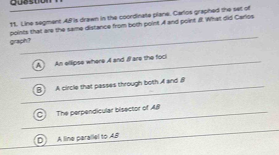 Line segment AB is drawn in the coordinate plane. Carlos graphed the set of
points that are the same distance from both point A and point 8. What did Carlos
graph?
_
_
A An elllipse where A and Bare the foci
_
_
B A circle that passes through both A and B
The perpendicular bisector of AB
A line parallel to AB