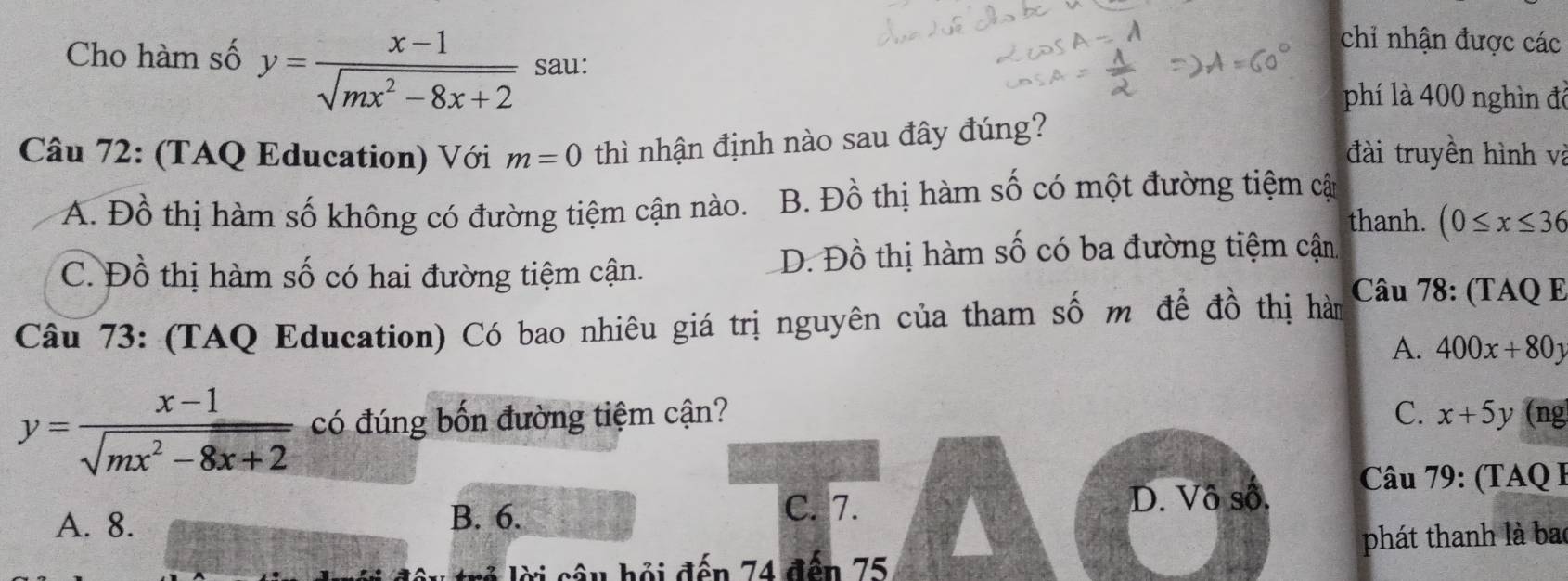 chỉ nhận được các
Cho hàm số y= (x-1)/sqrt(mx^2-8x+2)  sau:
phí là 400 nghìn để
Câu 72: (TAQ Education) Với m=0 thì nhận định nào sau đây đúng?
đài truyền hình và
A. Đồ thị hàm số không có đường tiệm cận nào. B. Đồ thị hàm số có một đường tiệm cật
thanh. (0≤ x≤ 36
C. Đồ thị hàm số có hai đường tiệm cận.
D. Đồ thị hàm số có ba đường tiệm cận
Câu 73: (TAQ Education) Có bao nhiêu giá trị nguyên của tham số m để đồ thị hàm
Câu 78: (TAQ E
A. 400x+80y
y= (x-1)/sqrt(mx^2-8x+2)  có đúng bốn đường tiệm cận? C. x+5y (ng
A. 8. B. 6.
C. 7. D. Vô số. Câu 79: (TAQ I
phát thanh là bao
ờ i câ u hội đến 74 đến 75