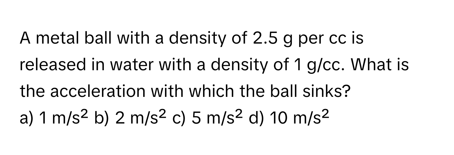 A metal ball with a density of 2.5 g per cc is released in water with a density of 1 g/cc. What is the acceleration with which the ball sinks?

a) 1 m/s² b) 2 m/s² c) 5 m/s² d) 10 m/s²