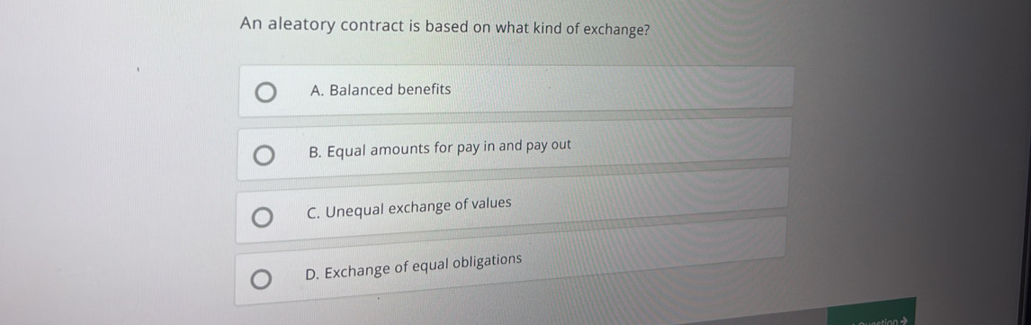 An aleatory contract is based on what kind of exchange?
A. Balanced benefits
B. Equal amounts for pay in and pay out
C. Unequal exchange of values
D. Exchange of equal obligations