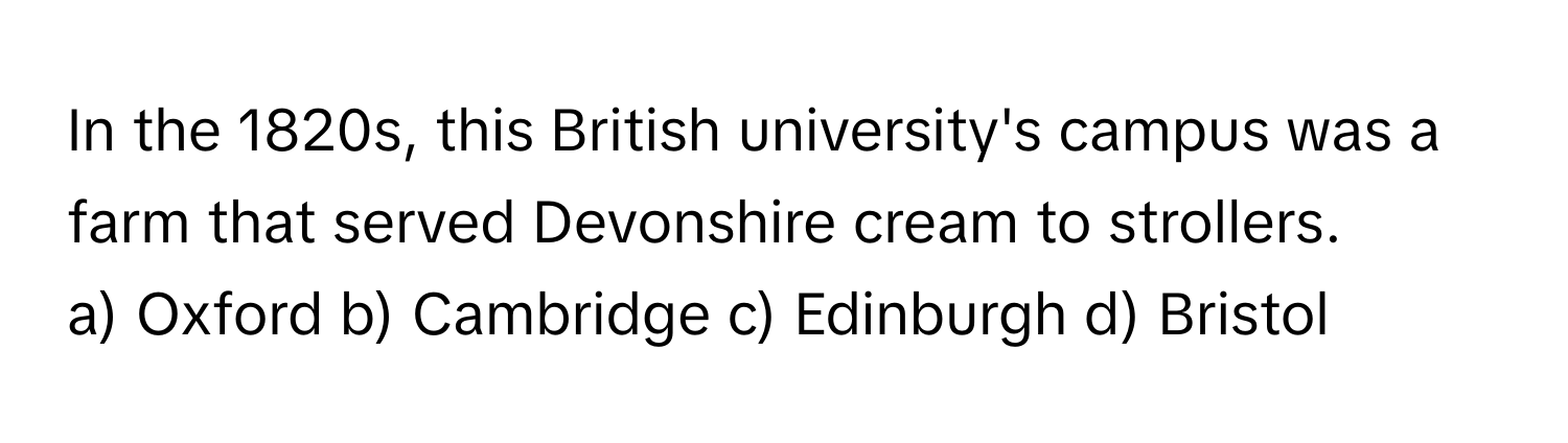 In the 1820s, this British university's campus was a farm that served Devonshire cream to strollers.
a) Oxford  b) Cambridge  c) Edinburgh  d) Bristol