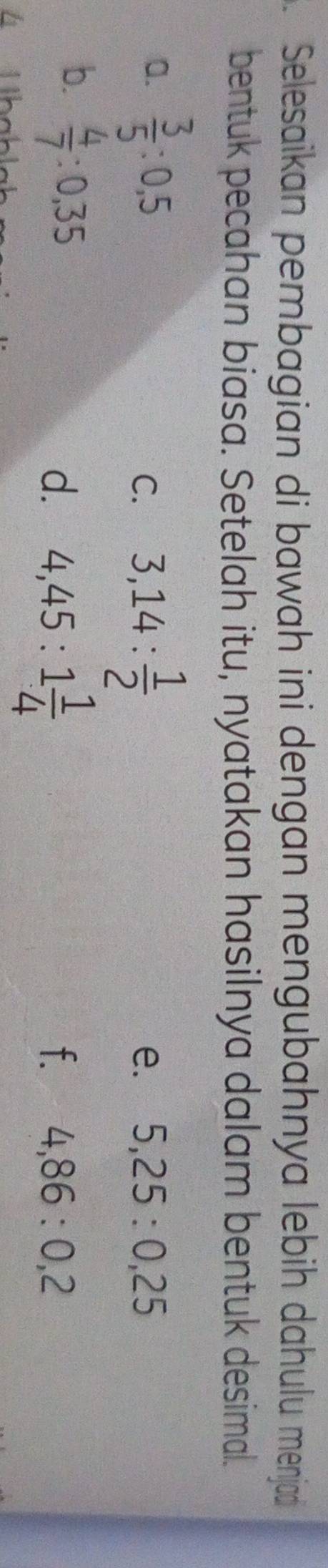 Selesaïkan pembagian di bawah ini dengan mengubahnya lebih dahulu menjad 
bentuk pecahan biasa. Setelah itu, nyatakan hasilnya dalam bentuk desimal. 
a.  3/5 :0,5
C. 3,14: 1/2 
e. 5,25:0,25
b.  4/7 :0,35
d. 4,45:1 1/4 
f. 4,86:0,2