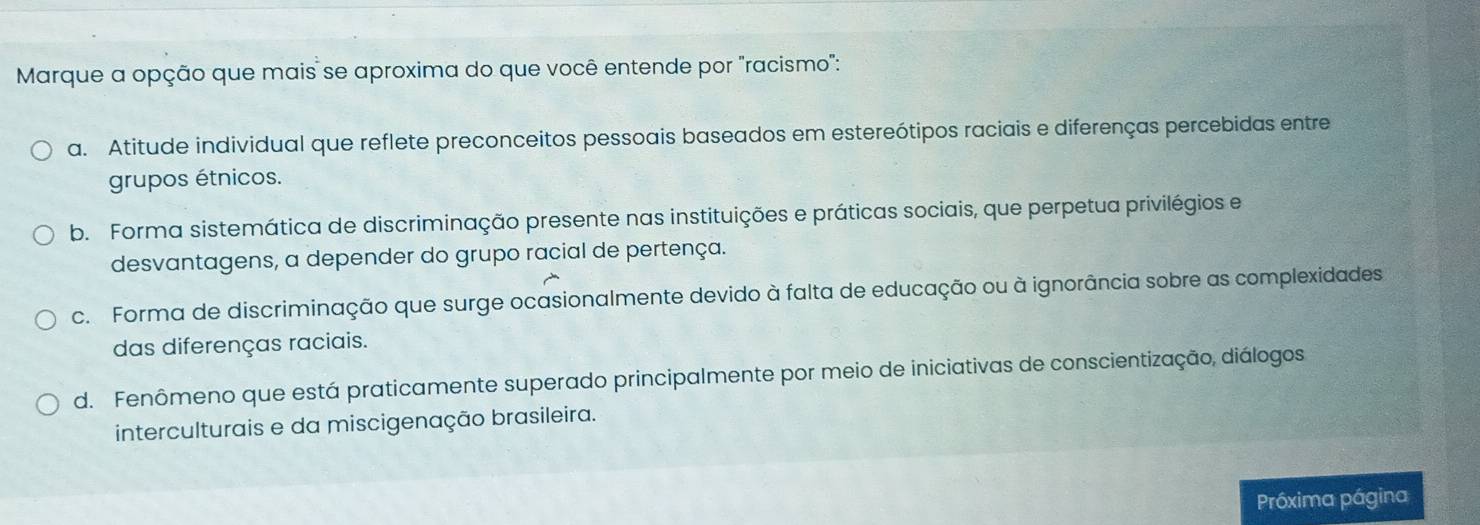 Marque a opção que mais se aproxima do que você entende por "racismo":
a. Atitude individual que reflete preconceitos pessoais baseados em estereótipos raciais e diferenças percebidas entre
grupos étnicos.
b. Forma sistemática de discriminação presente nas instituições e práticas sociais, que perpetua privilégios e
desvantagens, a depender do grupo racial de pertença.
c. Forma de discriminação que surge ocasionalmente devido à falta de educação ou à ignorância sobre as complexidades
das diferenças raciais.
d. Fenômeno que está praticamente superado principalmente por meio de iniciativas de conscientização, diálogos
interculturais e da miscigenação brasileira.
Próxima página