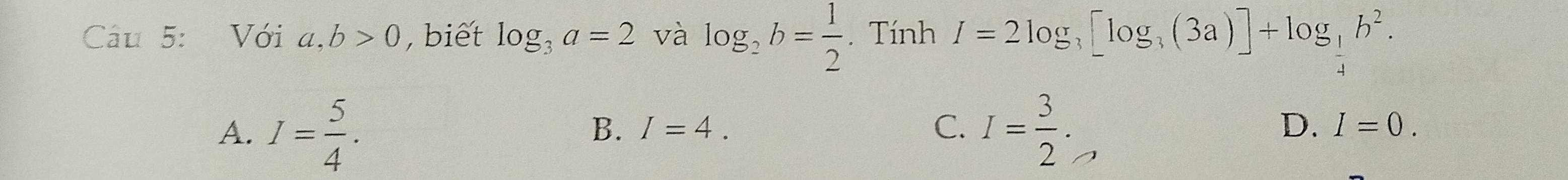 Với a, b>0 , biết log _3a=2 và log _2b= 1/2 . Tính I=2log _3[log _3(3a)]+log _ 1/4 b^2.
B. I=4. C. D.
A. I= 5/4 . I= 3/2 . I=0.