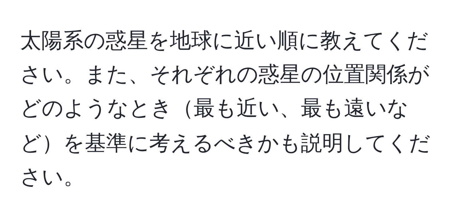 太陽系の惑星を地球に近い順に教えてください。また、それぞれの惑星の位置関係がどのようなとき最も近い、最も遠いなどを基準に考えるべきかも説明してください。