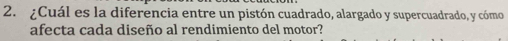 ¿Cuál es la diferencia entre un pistón cuadrado, alargado y supercuadrado, y cómo 
afecta cada diseño al rendimiento del motor?