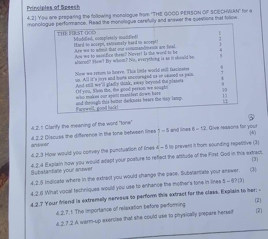 Principles of Speech 
4.2) You are preparing the following monologue from “THE GOOD PERSON OF SCECHWAN” for a 
monologue performance. Read the monologue carefully and answer the questions that follow. 
THE FIRST GOD 1 
Muddled, completely muddled! 
Hard to accept, extremely hard to accept! 2 
Are we to admit that our commandments are fatal. 3
Are we to sacrifice them? Never! Is the word to be 4
altered? How? By whom? No, everything is as it should be. 5
Now we return to heave. This little world still fascinates 6
us. All it’s joys and hurts encouraged us or caused us pain. 7
And still we’ll gladly think, away beyond the planets 8
Of you, Shen the, the good person we sought 9
who makes our spirit manifest down here 10
and through this better darkness bears the tiny lamp. 11 
Farewell, good luck! 12 
4.2.1 Clarify the meaning of the word “tone” 
4.2.2 Discuss the difference in the tone between lines 1 - 5 and lines 6 - 12. Give reasons for your 
(4) 
answer 
4.2.3 How would you convey the punctuation of lines 4 - 5 to prevent it from sounding repetitive (3) 
4.2.4 Explain how you would adapt your posture to reflect the attitude of the First God in this extract. 
(3) 
Substantiate your answer 
4.2.5 Indicate where in the extract you would change the pace. Substantiate your answer. (3) 
4.2.6 What vocal techniques would you use to enhance the mother's tone in lines 5 - 6?(3) 
4.2.7 Your friend is extremely nervous to perform this extract for the class. Explain to her: - 
(2) 
4.2.7.1 The importance of relaxation before performing 
4.2.7.2 A warm-up exercise that she could use to physically prepare herself (2)