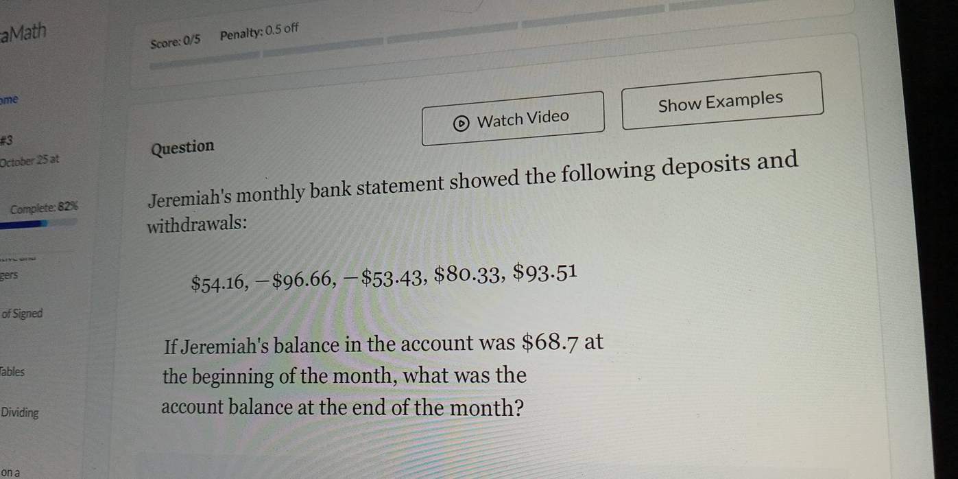 aMath 
Score: 0/5 Penalty: 0.5 off 
me 
D Show Examples 
October 25 at Question Watch Video 
#3 
Complete: 82% Jeremiah's monthly bank statement showed the following deposits and 
withdrawals: 
gers
$54.16, -$96.66, − $53.43, $80.33, $93.51
of Signed 
If Jeremiah's balance in the account was $68.7 at 
Tables the beginning of the month, what was the 
Dividing 
account balance at the end of the month? 
on a