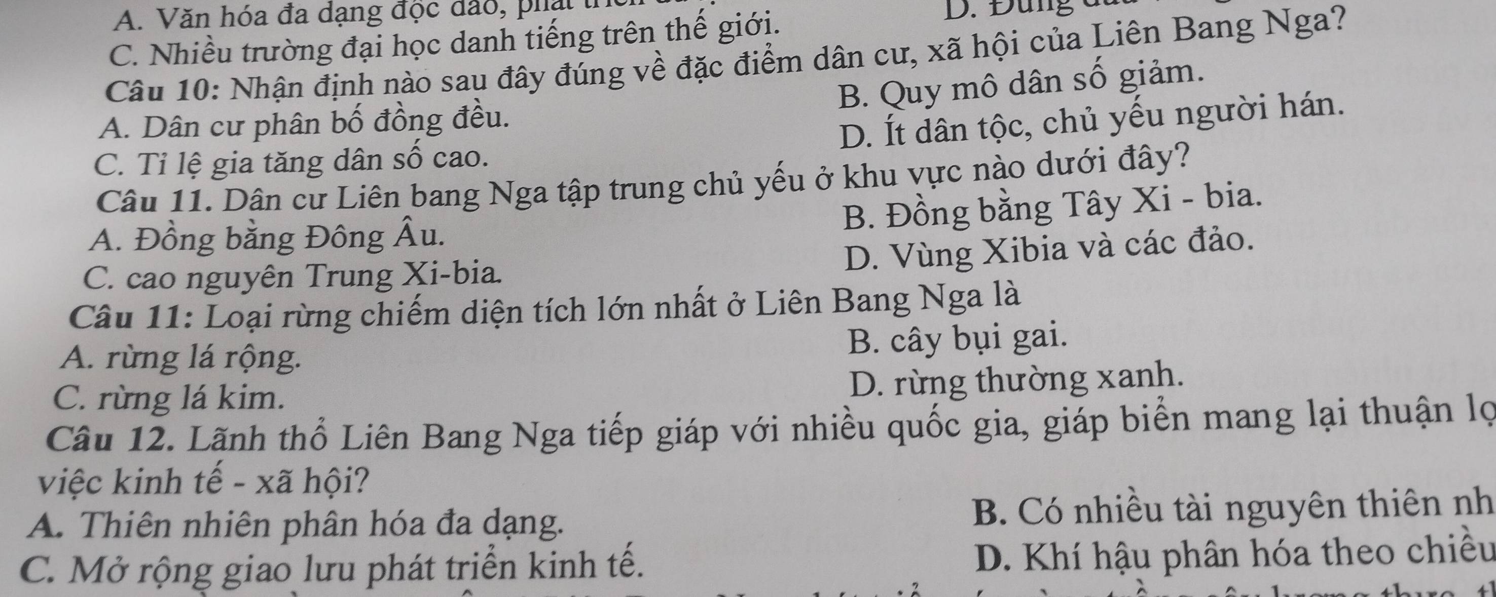 A. Văn hóa đa dạng độc đảo, phạ t
C. Nhiều trường đại học danh tiếng trên thế giới.
D. Đùng à
Câu 10: Nhận định nào sau đây đúng về đặc điểm dân cư, xã hội của Liên Bang Nga?
B. Quy mô dân số giảm.
A. Dân cư phân bố đồng đều.
D. Ít dân tộc, chủ yếu người hán.
C. Tỉ lệ gia tăng dân số cao.
Câu 11. Dân cư Liên bang Nga tập trung chủ yếu ở khu vực nào dưới đây?
A. Đồng bằng Đông Âu.
B. Đồng bằng Tây Xi - bia.
C. cao nguyên Trung Xi-bia.
D. Vùng Xibia và các đảo.
Câu 11: Loại rừng chiếm diện tích lớn nhất ở Liên Bang Nga là
A. rừng lá rộng. B. cây bụi gai.
C. rừng lá kim.
D. rừng thường xanh.
Câu 12. Lãnh thổ Liên Bang Nga tiếp giáp với nhiều quốc gia, giáp biển mang lại thuận lọ
việc kinh tế - xã hội?
A. Thiên nhiên phân hóa đa dạng. B. Có nhiều tài nguyên thiên nh
C. Mở rộng giao lưu phát triển kinh tế. D. Khí hậu phân hóa theo chiều