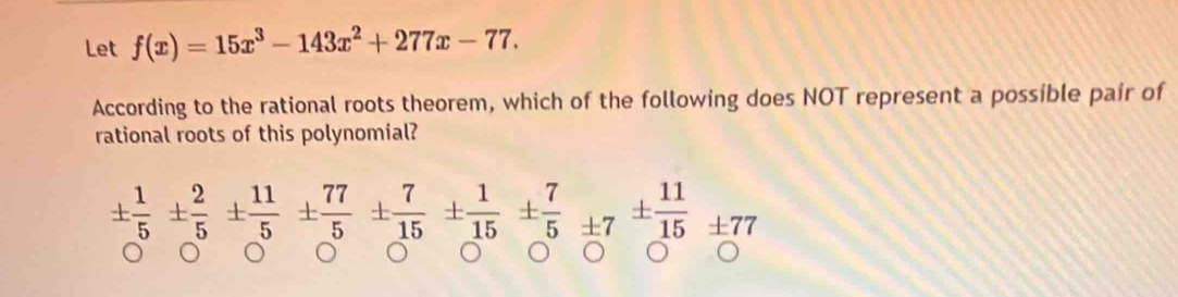 Let f(x)=15x^3-143x^2+277x-77. 
According to the rational roots theorem, which of the following does NOT represent a possible pair of 
rational roots of this polynomial?
±  1/5 ±  2/5 ±  11/5 ±  77/5 ±  7/15 ±  1/15 ±  7/5 ± 7^(±) 11/17 