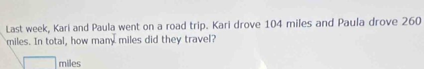 Last week, Kari and Paula went on a road trip. Kari drove 104 miles and Paula drove 260
miles. In total, how many miles did they travel?
miles