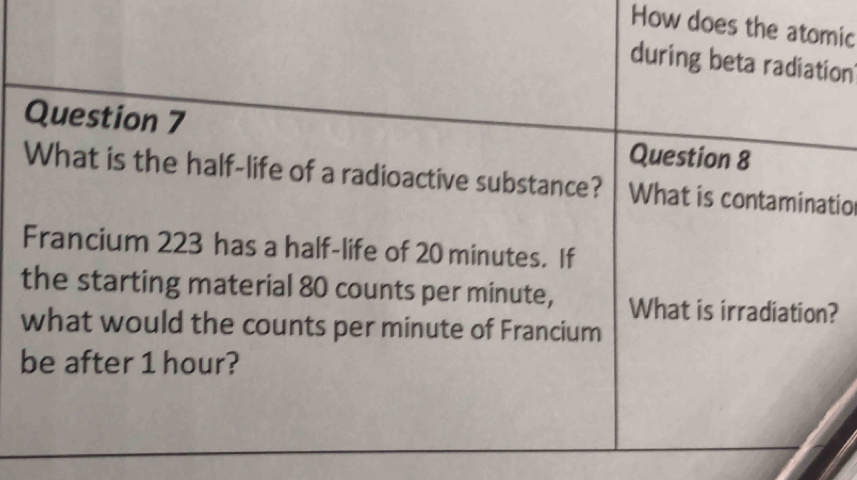 How does the atomic 
during beta radiation 
Question 7 Question 8 
What is the half-life of a radioactive substance? What is contaminatio 
Francium 223 has a half-life of 20 minutes. If 
the starting material 80 counts per minute, What is irradiation? 
what would the counts per minute of Francium 
be after 1 hour?