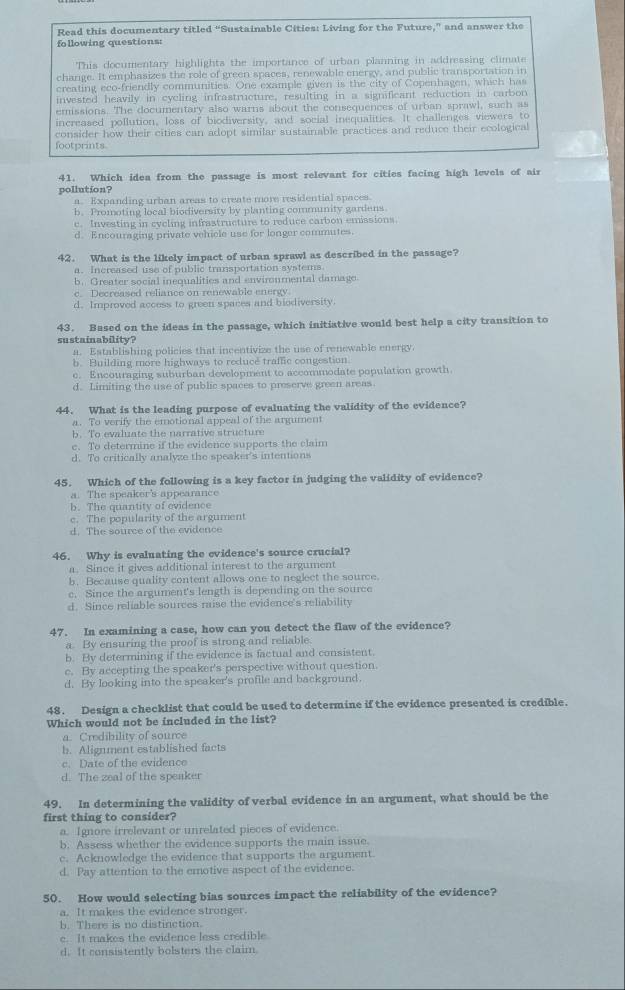 Read this documentary titled “Sustainable Cities: Living for the Future,” and answer the
following questions:
This documentary highlights the importance of urban planning in addressing climate
change. It emphasizes the role of green spaces, renewable energy, and public transportation in
creating eco-friendly communities. One example given is the city of Copenhagen, which has
invested heavily in cycling infrastructure, resulting in a significant reduction in carbon
emissions. The documentary also warns about the consequences of urban sprawl, such as
increased pollution, loss of biodiversity, and social inequalities. It challenges viewers to
consider how their cities can adopt similar sustainable practices and reduce their ecological
footprints.
41. Which idea from the passage is most relevant for cities facing high levels of air
pollution?
a. Expanding urban areas to create more residential spaces.
b. Promoting local biodiversity by planting community gardens
c. Investing in cycling infrastructure to reduce carbon emissions.
d. Encouraging private vehicle use for longer commutes.
42. What is the likely impact of urban sprawl as described in the passage?
a. Increased use of public transportation systems.
b. Greater social inequalities and enviroumental damage
c. Decreased reliance on renewable energy
d. Improved access to green spaces and biodiversity.
43. Based on the ideas in the passage, which initiative would best help a city transition to
sustainability?
a. Establishing policies that incentivize the use of renewable energy.
b. Building more highways to reduce traffic congestion.
c. Encouraging suburban development to accommodate population growth
d. Limiting the use of public spaces to preserve green areas
44. What is the leading purpose of evaluating the validity of the evidence?
a. To verify the emotional appeal of the argument
b. To evaluate the narrative structure
c. To determine if the evidence supports the claim
d. To critically analyze the speaker's intentions
45. Which of the following is a key factor in judging the validity of evidence?
a. The speaker's appearance
b. The quantity of evidence
c. The popularity of the argument
d. The source of the evidence
46. Why is evaluating the evidence's source crucial?
a. Since it gives additional interest to the argument
b. Because quality content allows one to neglect the source.
c. Since the argument's length is depending on the source
d. Since reliable sources raise the evidence's reliability
47. In examining a case, how can you detect the flaw of the evidence?
a. By ensuring the proof is strong and reliable.
b. By determining if the evidence is factual and consistent.
c. By accepting the speaker's perspective without question.
d. By looking into the speaker's profile and background.
48. Design a checklist that could be used to determine if the evidence presented is credible.
Which would not be included in the list?
a. Credibility of source
b. Alignment established facts
c. Date of the evidence
d. The zeal of the speaker
49. In determining the validity of verbal evidence in an argument, what should be the
first thing to consider?
a. Ignore irrelevant or unrelated pieces of evidence.
b. Assess whether the evidence supports the main issue.
c. Acknowledge the evidence that supports the argument.
d. Pay attention to the emotive aspect of the evidence.
50. How would selecting bias sources impact the reliability of the evidence?
a. It makes the evidence stronger.
b. There is no distinction.
c. It makes the evidence less credible.
d. It consistently bolsters the claim
