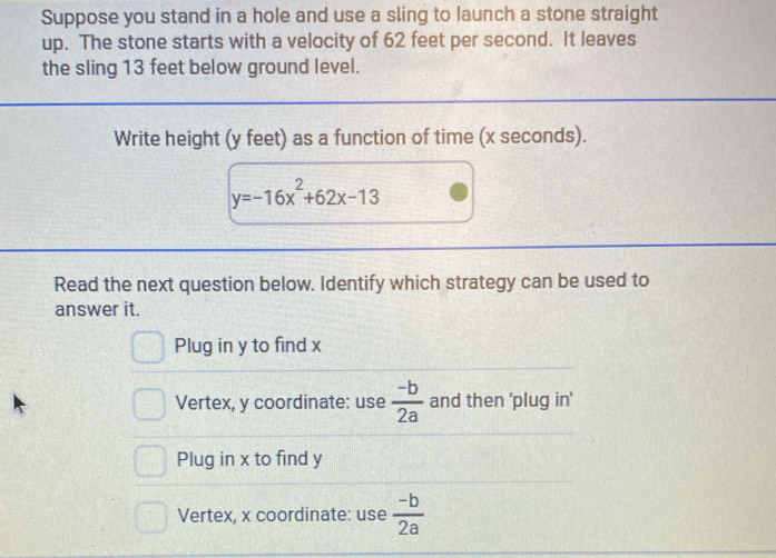 Suppose you stand in a hole and use a sling to launch a stone straight
up. The stone starts with a velocity of 62 feet per second. It leaves
the sling 13 feet below ground level.
Write height (y feet) as a function of time (x seconds).
y=-16x^2+62x-13
Read the next question below. Identify which strategy can be used to
answer it.
Plug in y to find x
Vertex, y coordinate: use  (-b)/2a  and then 'plug in'
Plug in x to find y
Vertex, x coordinate: use  (-b)/2a 