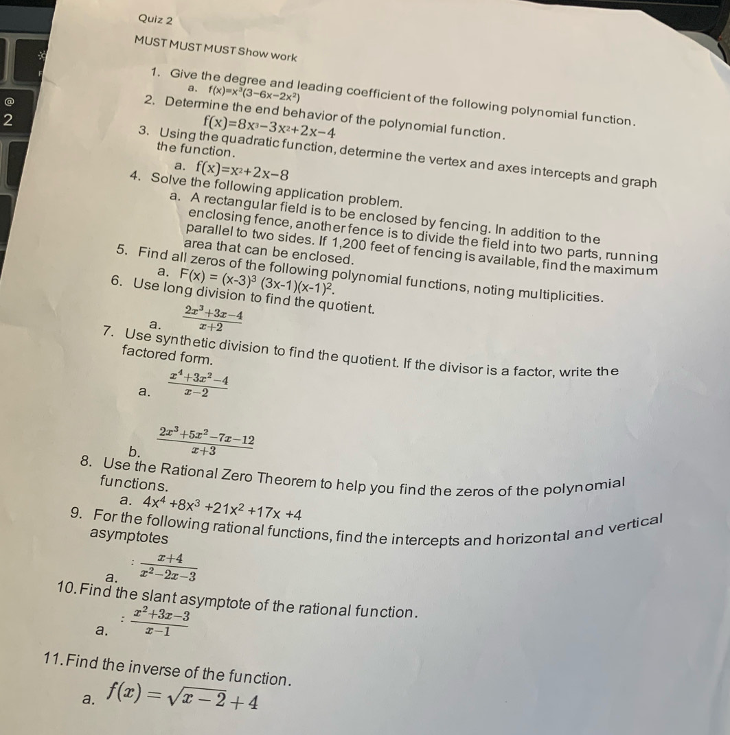 MUST MUST MUST Show work
a. f(x)=x^3(3-6x-2x^2)
1. Give t eading coefficient of the following polynomial function.
@
2
2.Determine the end behavior of the polynomial function.
f(x)=8x^3-3x^2+2x-4
the function .
3. Using the quadratic function, determine the vertex and axes intercepts and graph
a. f(x)=x^2+2x-8
4. Solve the following application problem.
a. A rectangular field is to be enclosed by fencing. In addition to the
enclosing fence, another fence is to divide the field into two parts, running
parallel to two sides. If 1,200 feet of fencing is available, find the maximum
area that can be enclosed.
a. F(x)=(x-3)^3(3x-1)(x-1)^2.
5. Find all zeros of the following polynomial functions, noting multiplicities.
6. Use long division to find the quotient.
a.  (2x^3+3x-4)/x+2 
7. Use synthetic division to find the quotient. If the divisor is a factor, write the
factored form.
a.  (x^4+3x^2-4)/x-2 
b.  (2x^3+5x^2-7x-12)/x+3 
8. Use the Rational Zero Theorem to help you find the zeros of the polynomial
functions.
a. 4x^4+8x^3+21x^2+17x+4
9. For the following rational functions, find the intercepts and horizontal and vertical
asymptotes
a.  (x+4)/x^2-2x-3 
10. Find the slant asymptote of the rational function.
:
a.  (x^2+3x-3)/x-1 
11. Find the inverse of the function.
a. f(x)=sqrt(x-2)+4