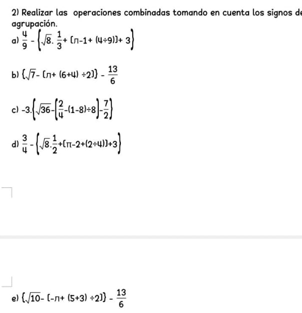 Realizar las operaciones combinadas tomando en cuenta los signos de 
agrupación. 
a)  4/9 - sqrt(8). 1/3 +[n-1+(4/ 9)]+3
b)  sqrt(7)-[π +(6+4)/ 2] - 13/6 
c) -3.(sqrt(36)-( 2/4 -(1-8)/ 8)- 7/2 )
d)  3/4 -(sqrt(8). 1/2 +[π -2+(2/ 4)]+3)
e)  sqrt(10)-[-n+(5+3)/ 2] - 13/6 