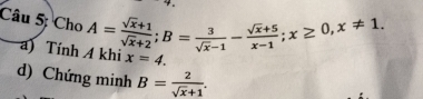 Câu 5; Cho A= (sqrt(x)+1)/sqrt(x)+2 ; B= 3/sqrt(x)-1 - (sqrt(x)+5)/x-1 ; x≥ 0, x!= 1. 
a Tính A khi x=4. 
d) Chứng minh B= 2/sqrt(x)+1 .