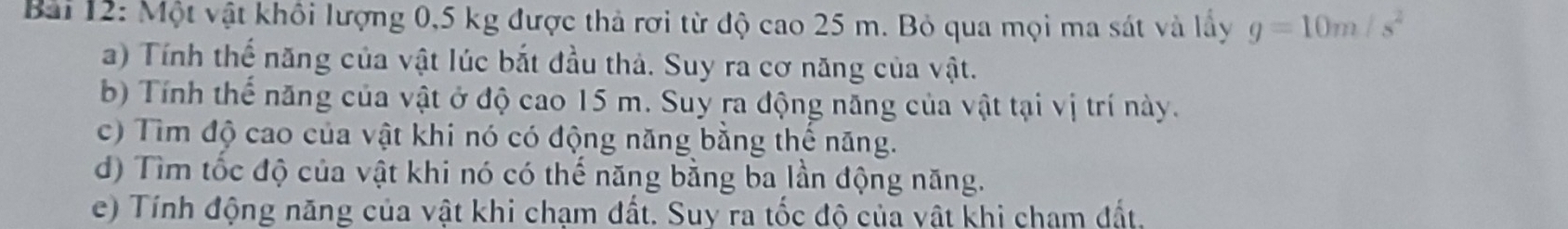 Một vật khổi lượng 0,5 kg được thả rơi từ độ cao 25 m. Bỏ qua mọi ma sát và lầy g=10m/s^2
a) Tính thế năng của vật lúc bắt đầu thả. Suy ra cơ năng của vật. 
b) Tính thế năng của vật ở độ cao 15 m. Suy ra động năng của vật tại vị trí này. 
c) Tìm độ cao của vật khi nó có động năng bằng thế năng. 
d) Tìm tốc độ của vật khi nó có thế năng bằng ba lần động năng. 
e) Tính động năng của vật khi chạm đất. Suy ra tốc độ của vật khi cham đất.