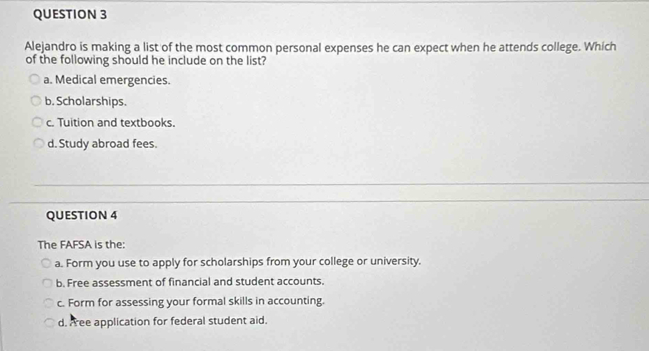 Alejandro is making a list of the most common personal expenses he can expect when he attends college. Which
of the following should he include on the list?
a. Medical emergencies.
b. Scholarships.
c. Tuition and textbooks.
d. Study abroad fees.
QUESTION 4
The FAFSA is the:
a. Form you use to apply for scholarships from your college or university.
b. Free assessment of financial and student accounts.
c. Form for assessing your formal skills in accounting.
d. Free application for federal student aid.