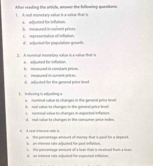 After reading the article, answer the following questions:
1. A real monetary value is a value that is
a. adjusted for inflation.
b. measured in current prices.
c. representative of inflation,
d. adjusted for population growth.
2. A nominal monetary value is a value that is
a. adjusted for inflation.
b. measured in constant prices.
c. measured in current prices.
d. adjusted for the general price level.
3. Indexing is adjusting a
a. nominal value to changes in the general price level.
b. real value to changes in the general price level.
c. nominal value to changes in expected inflation.
d. real value to changes in the consumer price index.
4. A real interest rate is
a. the percentage amount of money that is paid for a deposit.
b. an interest rate adjusted for past inflation.
c. the percentage amount of a loan that is received from a loan.
d. an interest rate adjusted for expected inflation.