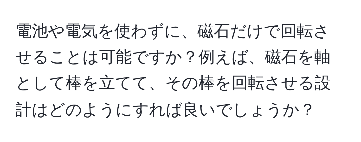 電池や電気を使わずに、磁石だけで回転させることは可能ですか？例えば、磁石を軸として棒を立てて、その棒を回転させる設計はどのようにすれば良いでしょうか？