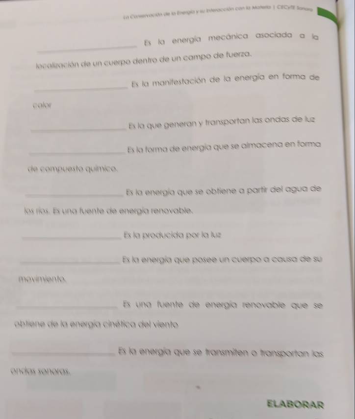 La Conservación de la Energía y su Interacción con la Materla | CECyfE Sanara 
_ 
Es la energía mecánica asociada a la 
lacalización de un cuerpo dentro de un campo de fuerza. 
_ 
Es la manifestación de la energía en forma de 
calor 
_ 
Es la que generan y transportan las ondas de luz 
_Es la forma de energía que se almacena en forma 
de compuesto químico. 
_Es la energía que se obtiene a partir del agua de 
los ríos. Es una fuente de energía renovable. 
_Es la producida por la luz 
_Es la energía que posee un cuerpo a causa de su 
movimiento. 
_Es una fuente de energía renovable que se 
obtiene de la energía cinética del viento 
_Es la energía que se transmíten o transportan las 
ondas sonoras. 
ELABORAR