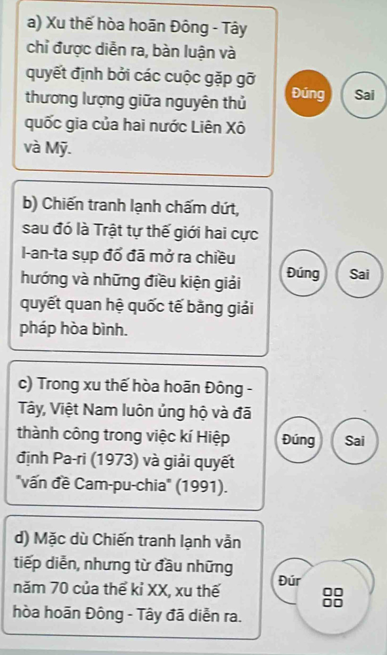 a) Xu thế hòa hoãn Đông - Tây
chỉ được diễn ra, bàn luận và
quyết định bởi các cuộc gặp gỡ
thương lượng giữa nguyên thủ
Đúng Sai
quốc gia của hai nước Liên Xô
và Mỹ.
b) Chiến tranh lạnh chấm dứt,
sau đó là Trật tự thế giới hai cực
I-an-ta sụp đổ đã mở ra chiều
hướng và những điều kiện giải
Đúng Sai
quyết quan hệ quốc tế bằng giải
pháp hòa bình.
c) Trong xu thế hòa hoãn Đông -
Tây, Việt Nam luôn ủng hộ và đã
thành công trong việc kí Hiệp Đúng Sai
định Pa-ri (1973) và giải quyết
"vấn đề Cam-pu-chia' (1991).
d) Mặc dù Chiến tranh lạnh vẫn
tiếp diễn, nhưng từ đầu những
năm 70 của thể kỉ XX, xu thế
Đúr
hòa hoãn Đông - Tây đã diễn ra.