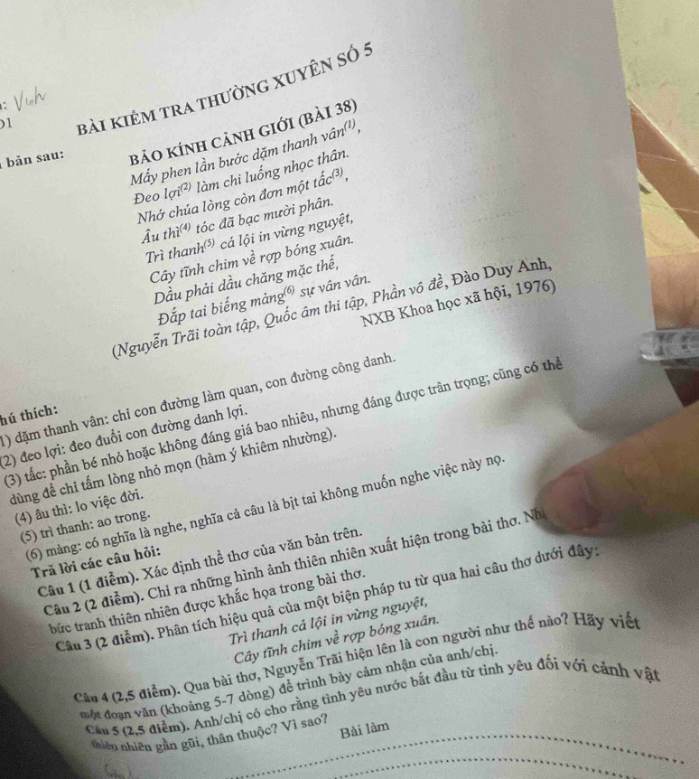 )1
bài kiêm tra thường xuyên số 5
bản sau: bảo kính cảnh giới (bải 38)
Mẫy phen lần bước dặm thanh vân(')
Đeo lợi² làm chi luống nhọc thân.
Nhớ chúa lòng còn đơn một tắc³,
Âu thì) tóc đã bạc mười phân.
Trì thanh) cá lội in vừng nguyệt,
Cây tĩnh chim về rợp bóng xuân.
Dầu phải dầu chăng mặc thế,
Đắp tai biếng mảng) sự vân vân.
NXB Khoa học xã hội, 1976)
(Nguyễn Trãi toàn tập, Quốc âm thi tập, Phần vô đề, Đào Duy Anh,
) dặm thanh vân: chỉ con đường làm quan, con đường công danh.
hú thích:
(3) tắc: phần bé nhỏ hoặc không đáng giá bao nhiêu, nhưng đáng được trân trọng; cũng có thể
(2) đeo lợi: đeo đuổi con đường danh lợi.
dùng để chỉ tấm lòng nhỏ mọn (hàm ý khiêm nhường).
(4) âu thì: lo việc đời.
(6) mảng: có nghĩa là nghe, nghĩa cả câu là bịt tai không muốn nghe việc này nọ
(5) trì thanh: ao trong.
Câu 1 (1 điểm). Xác định thể thơ của văn bản trên.
Tră lời các câu hỏi:
Câu 2 (2 điễm). Chỉ ra những hình ảnh thiên nhiên xuất hiện trong bài thơ. Nh
Câu 3 (2 điểm). Phân tích hiệu quả của một biện pháp tu từ qua hai câu thơ dưới đây
bức tranh thiên nhiên được khắc họa trong bài thơ.
Trì thanh cá lội in vừng nguyệt,
Cây tĩnh chim về rợp bóng xuân.
Cân 4 (2,5 điểm). Qua bài thơ, Nguyễn Trãi hiện lên là con người như thế nào? Hãy viết
một đoạn văn (khoảng 5-7 dòng) đề trình bày cảm nhận của anh/chị
Cầu S (2,5 điểm). Anh/chị có cho rằng tình yêu nước bắt đầu từ tình yêu đối với cảnh vật
_
thiên nhiên gần gũi, thân thuộc? Vì sao?_
_
Bài làm
( )
_