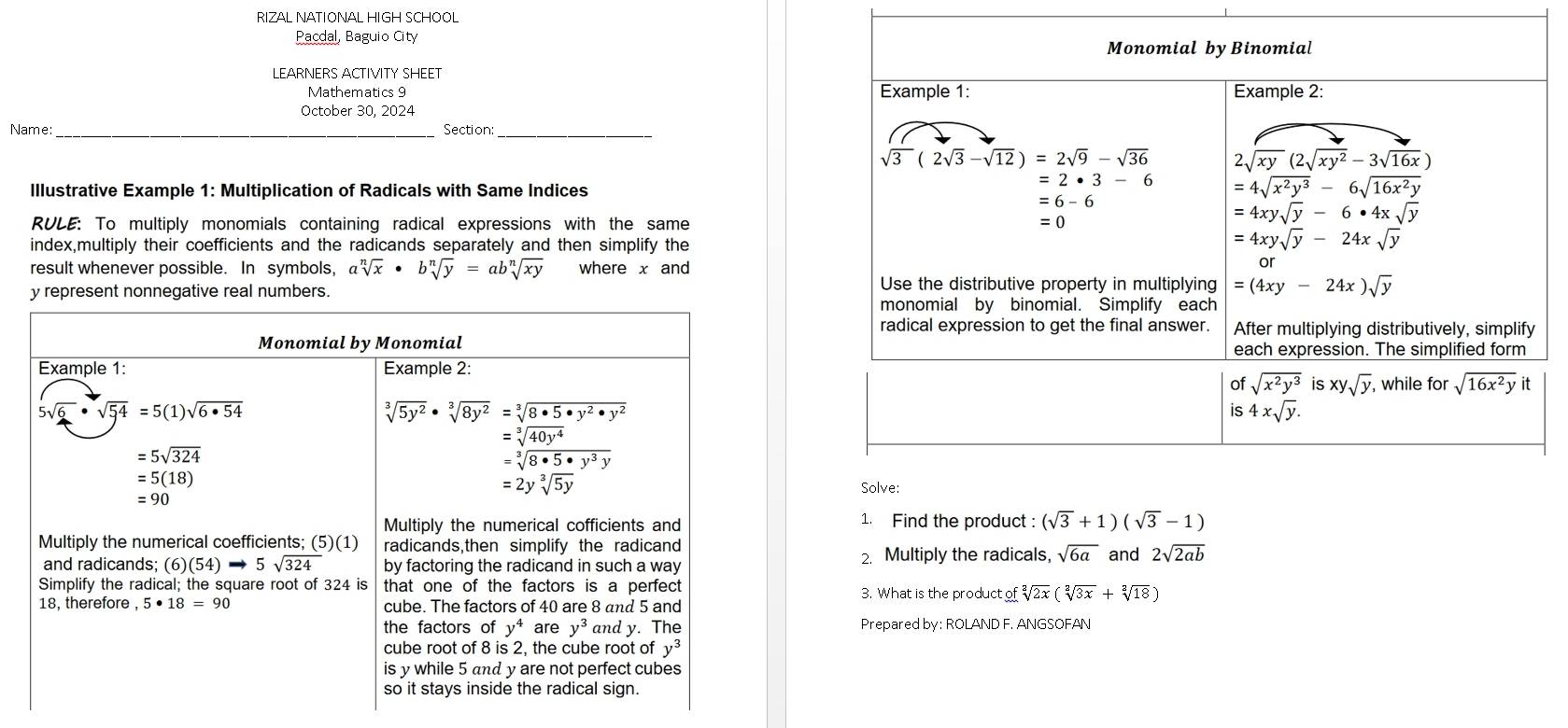 RIZAL NATIONAL HIGH SCHOOL
Pacdal, Baguio City
LEARNERS ACTIVITY SHEET
Mathematics 9 
October 30, 2024 
Name: _Section:_
Illustrative Example 1: Multiplication of Radicals with Same Indices
RULE: To multiply monomials containing radical expressions with the same
index,multiply their coefficients and the radicands separately and then simplify the
result whenever possible. In symbols, asqrt[n](x)· bsqrt[n](y)=absqrt[n](xy) where x and
y represent nonnegative real numbers.
Monomial by Monomial
Example 1: Example 2:
sqrt(6)· sqrt(54)=5(1)sqrt(6· 54)
sqrt[3](5y^2)· sqrt[3](8y^2)=sqrt[3](8· 5· y^2· y^2)
=5sqrt(324)
beginarrayr =sqrt[3](40y^4) =sqrt[3](8· 5· y^3y)endarray
=5(18)
=2ysqrt[3](5y)
=90
Multiply the numerical cofficients and 1. Find the product: (sqrt(3)+1)(sqrt(3)-1)
Multiply the numerical coefficients; (5)(1) radicands,then simplify the radicand sqrt(6a) and 2sqrt(2ab)
and radicands; (6)(54)to 5sqrt(324) by factoring the radicand in such a way 2. Multiply the radicals,
Simplify the radical; the square root of 324 is that one of the factors is a perfect 3. What is the product of sqrt[2](2x)(sqrt[2](3x)+sqrt[2](18))
18, therefore , 5· 18=90 cube. The factors of 40 are 8 and 5 and
the factors of y^4 are y^3 and y. The Prepared by: ROLAND F. ANGSOFAN
cube root of 8 is 2, the cube root of y^3
is y while 5 and y are not perfect cubes
so it stays inside the radical sign.