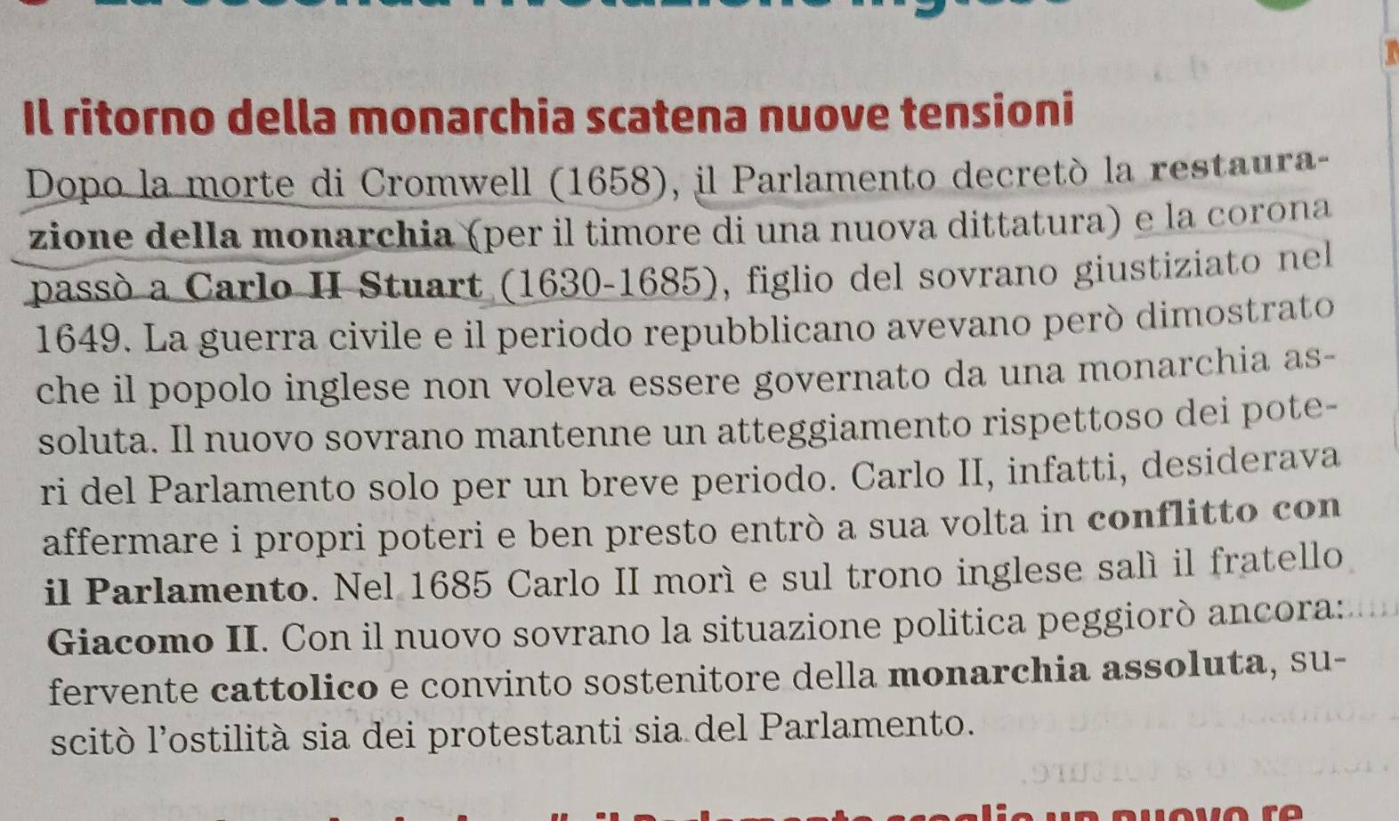 Il ritorno della monarchia scatena nuove tensioni 
Dopo la morte di Cromwell (1658), il Parlamento decretó la restaura- 
zione della monarchia (per il timore di una nuova dittatura) e la corona 
passó a Carlo II Stuart (1630-1685), figlio del sovrano giustiziato nel 
1649. La guerra civile e il periodo repubblicano avevano peró dimostrato 
che il popolo inglese non voleva essere governato da una monarchia as- 
soluta. Il nuovo sovrano mantenne un atteggiamento rispettoso dei pote- 
ri del Parlamento solo per un breve periodo. Carlo II, infatti, desiderava 
affermare i propri poteri e ben presto entrò a sua volta in conflitto con 
il Parlamento. Nel 1685 Carlo II morí e sul trono inglese salí il fratello 
Giacomo II. Con il nuovo sovrano la situazione politica peggiorò ancora: 
fervente cattolico e convinto sostenitore della monarchia assoluta, su- 
scitò l’ostilità sia dei protestanti sia del Parlamento.