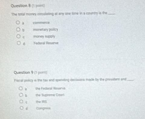 The total money circulating at any one time in a country is the_
D commence
b monetary policy
money supply
d Federal Reserve
Question 9 (1 point)
Fiscal policy is the tax and spending decisions made by the president and_
a the Federal Reserva
b the Supreme Caurt
c the IRS
6 Congrees