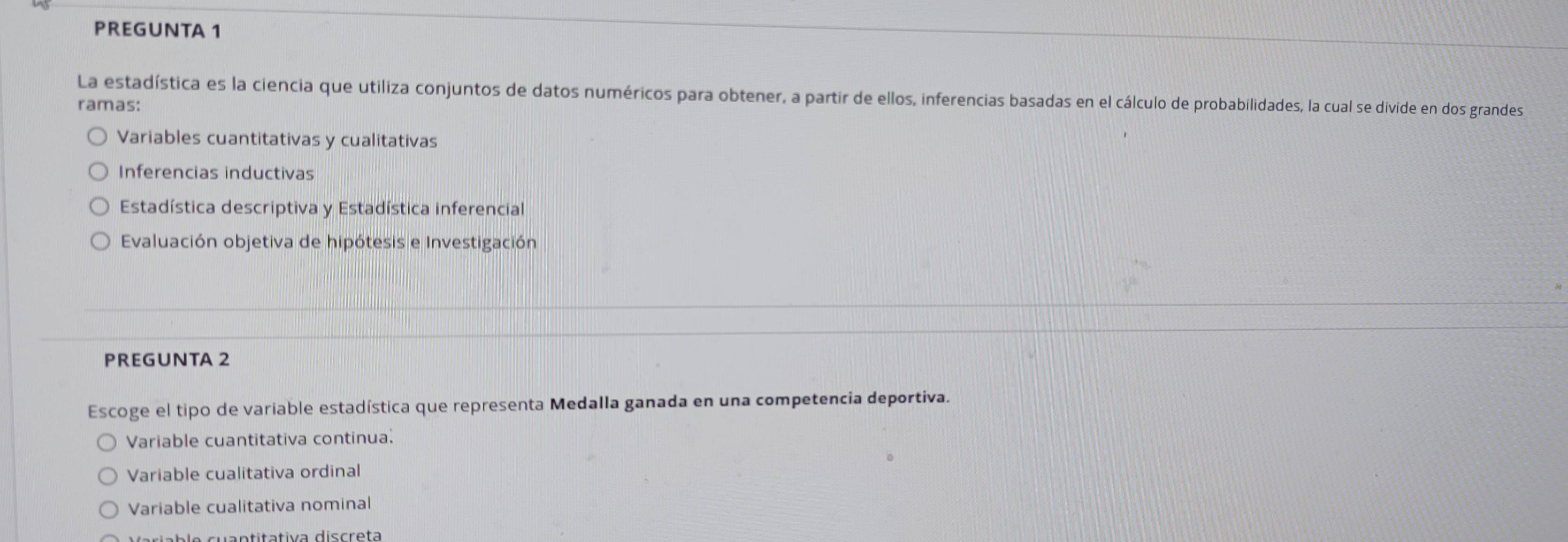 PREGUNTA 1
La estadística es la ciencia que utiliza conjuntos de datos numéricos para obtener, a partir de ellos, inferencias basadas en el cálculo de probabilidades, la cual se divide en dos grandes
ramas:
Variables cuantitativas y cualitativas
Inferencias inductivas
Estadística descriptiva y Estadística inferencial
Evaluación objetiva de hipótesis e Investigación
PREGUNTA 2
Escoge el tipo de variable estadística que representa Medalla ganada en una competencia deportiva.
Variable cuantitativa continua.
Variable cualitativa ordinal
Variable cualitativa nominal