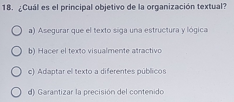 ¿Cuál es el principal objetivo de la organización textual?
a) Asegurar que el texto siga una estructura y lógica
b) Hacer el texto visualmente atractivo
c) Adaptar el texto a diferentes públicos
d) Garantizar la precisión del contenido