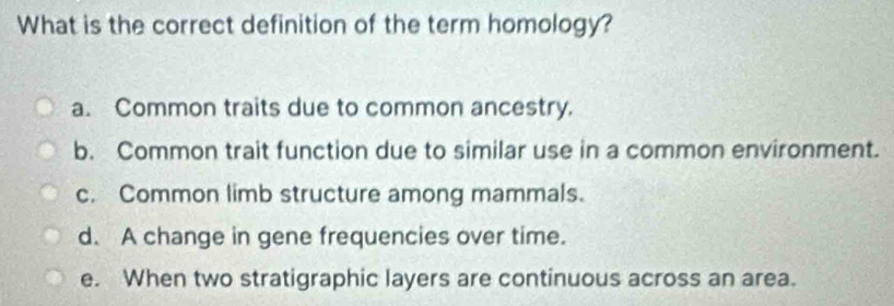 What is the correct definition of the term homology?
a. Common traits due to common ancestry.
b. Common trait function due to similar use in a common environment.
c. Common limb structure among mammals.
d. A change in gene frequencies over time.
e. When two stratigraphic layers are continuous across an area.