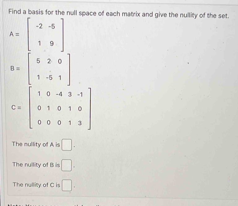 Find a basis for the null space of each matrix and give the nullity of the set.
A=beginbmatrix -2&-5 1&9endbmatrix
B=beginbmatrix 5&2&0 1&-5&1endbmatrix
C=beginbmatrix 1&0&-4&3&-1 0&1&0&1&0 0&0&0&1&3endbmatrix
The nullity of A is □.
The nullity of B is □.
The nullity of C is □.