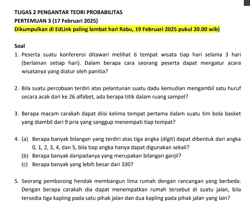 TUGAS 2 PENGANTAR TEORI PROBABILITAS 
PERTEMUAN 3 (17 Februari 2025) 
Dikumpulkan di EdLink paling lambat hari Rabu, 19 Februari 2025 pukul 20.00 wib) 
Soal 
1. Peserta suatu konferensi ditawari melihat 6 tempat wisata tiap hari selama 3 hari 
(berlainan setiap hari). Dalam berapa cara seorang peserta dapat mengatur acara 
wisatanya yang diatur oleh panitia? 
2. Bila suatu percobaan terdiri atas pelantunan suatu dadu kemudian mengambil satu huruf 
secara acak dari ke 26 alfabet, ada berapa titik dalam ruang sampel? 
3. Berapa macam carakah dapat diisi kelima tempat pertama dalam suatu tim bola basket 
yang diambil dari 9 pria yang sanggup menempati tiap tempat? 
4. (a) Berapa banyak bilangan yang terdiri atas tiga angka (digit) dapat dibentuk dari angka
0, 1, 2, 3, 4, dan 5, bila tiap angka hanya dapat digunakan sekali? 
(b) Berapa banyak daripadanya yang merupakan bilangan ganjil? 
(c) Berapa banyak yang lebih besar dari 330? 
5. Seorang pemborong hendak membangun lima rumah dengan rancangan yang berbeda. 
Dengan berapa carakah dia dapat menempatkan rumah tersebut di suatu jalan, bila 
tersedia tiga kapling pada satu pihak jalan dan dua kapling pada pihak jalan yang lain?