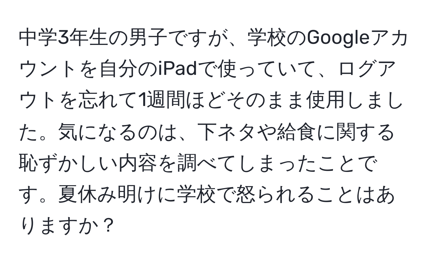 中学3年生の男子ですが、学校のGoogleアカウントを自分のiPadで使っていて、ログアウトを忘れて1週間ほどそのまま使用しました。気になるのは、下ネタや給食に関する恥ずかしい内容を調べてしまったことです。夏休み明けに学校で怒られることはありますか？