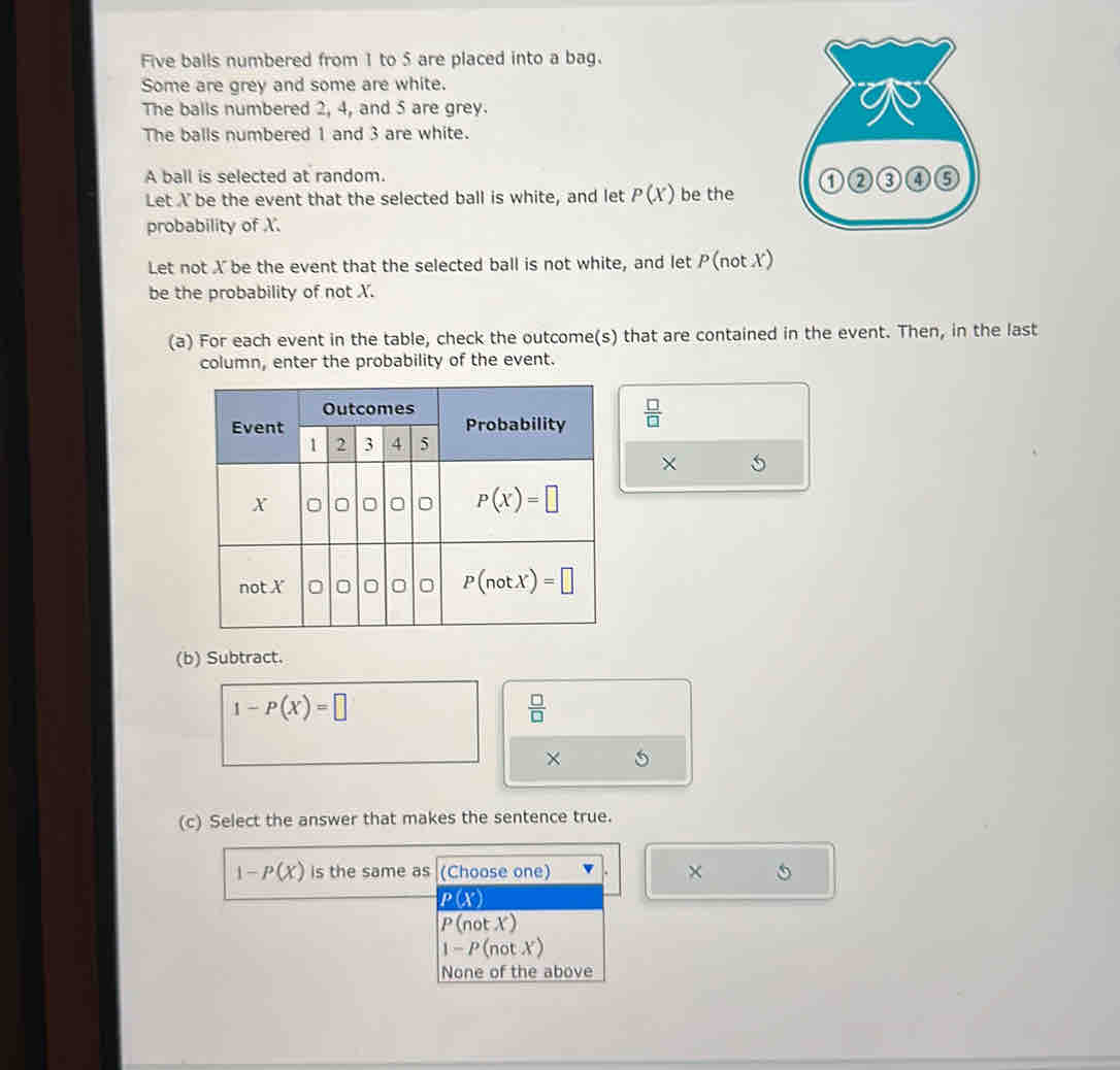 Five balls numbered from 1 to 5 are placed into a bag.
Some are grey and some are white.
The balls numbered 2, 4, and 5 are grey.
The balls numbered 1 and 3 are white.
A ball is selected at random. 
Let X be the event that the selected ball is white, and let P(X) be the
probability of X.
Let not X be the event that the selected ball is not white, and let P (not X)
be the probability of not X.
(a) For each event in the table, check the outcome(s) that are contained in the event. Then, in the last
column, enter the probability of the event.
 □ /□  
× 5
(b) Subtract.
1-P(X)=□
 □ /□  
× 5
(c) Select the answer that makes the sentence true.
1-P(X) is the same as (Choose one) ×
P(X)
P(notX)
1-P(notX)
None of the above