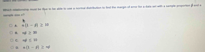 ed coma
Which relationship must be true to be able to use a normal distribution to find the margin of error for a data set with a sample proportion hat p and a
sample size n?
A. n(1-j)≥ 10
B. noverline p≥ 30
C. nhat p≤ 10
D. n(1-j)≥ nj