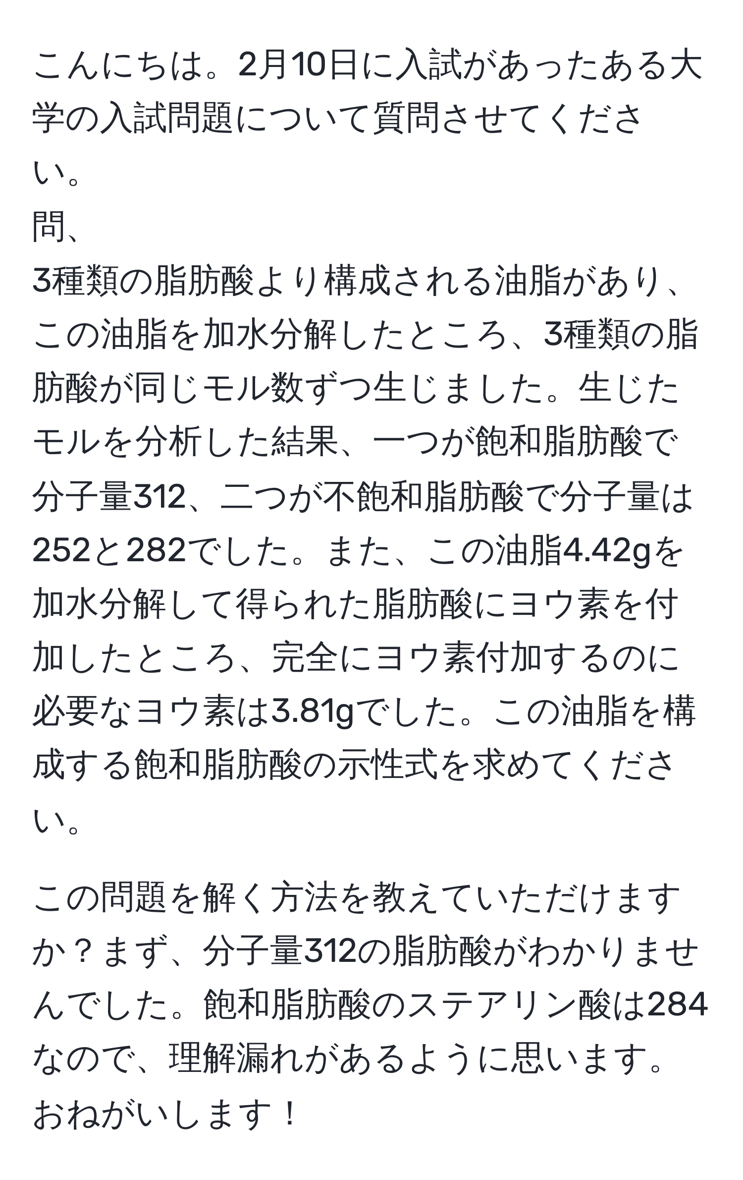 こんにちは。2月10日に入試があったある大学の入試問題について質問させてください。  
問、  
3種類の脂肪酸より構成される油脂があり、この油脂を加水分解したところ、3種類の脂肪酸が同じモル数ずつ生じました。生じたモルを分析した結果、一つが飽和脂肪酸で分子量312、二つが不飽和脂肪酸で分子量は252と282でした。また、この油脂4.42gを加水分解して得られた脂肪酸にヨウ素を付加したところ、完全にヨウ素付加するのに必要なヨウ素は3.81gでした。この油脂を構成する飽和脂肪酸の示性式を求めてください。  

この問題を解く方法を教えていただけますか？まず、分子量312の脂肪酸がわかりませんでした。飽和脂肪酸のステアリン酸は284なので、理解漏れがあるように思います。おねがいします！