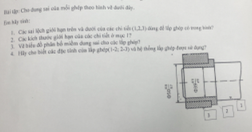 Bài tập: Cho dung sai của mỗi ghép teo hình về đưới đây. 
En kily sinh: 
2. Các sai lệch giới hạn trên vũ dưới của các chi tiết (1,2,3) dùng đễ lập ghép có trong win? 
2. Các kích thước giới hạn của các chi tiết ở mục 1? 
3. Về biểu đồ pháa bố miềm dung sai cho các lớp ghép? 
4. Hãy cho biết các đặc tinh củn lập ghép ( -2;2-3) và hộ thống lập giép được sử dụng?